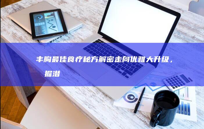 丰胸最佳食疗秘方解密：走向优雅大升级，挖掘潜力的滋养佳肴分享！